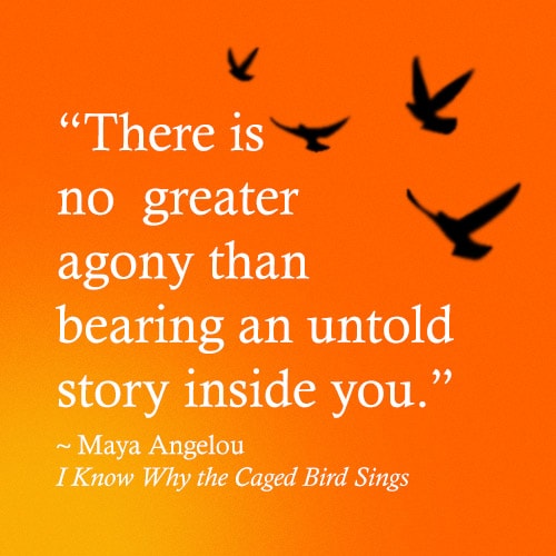 There is no greater agony than bearing an untold story inside you, a quote from Maya Angelou