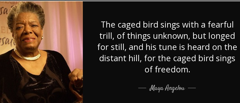 The caged bird sings with a fearful trill, of things unknown, but longed for still, and his tune is heard on the distant hill, for the caged bird sings of freedom.